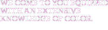 We come to you equipped with an extensive knowledge of color